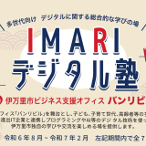 「IMARIデジタル塾」 in 伊万里市ビジネス支援オフィス バンリビル | ビジネス支援オフィス「バンリビル」を舞台とし、子ども、子育て世代、高齢 者等の多世代を対象に、市内進出IT企業と連携しプログラミングやAI等のデジ タル技術を使った、伊万里市独自の学びや交流を楽しめる場を提供します。 | 開催時期 令和6年8月〜令和7年2月　左記期間内で全7回を予定